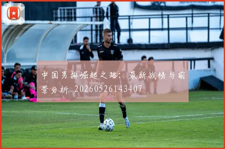 中国男排崛起之路:最新战绩与前景分析_20260526143407