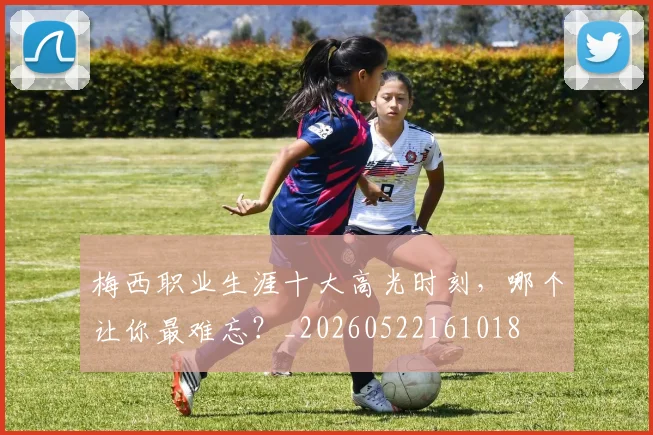 梅西职业生涯十大高光时刻，哪个让你最难忘？_20260522161018