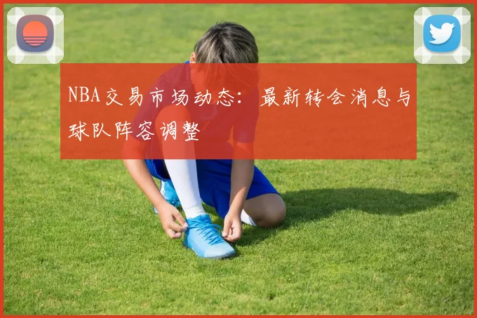 NBA交易市场动态：最新转会消息与球队阵容调整
