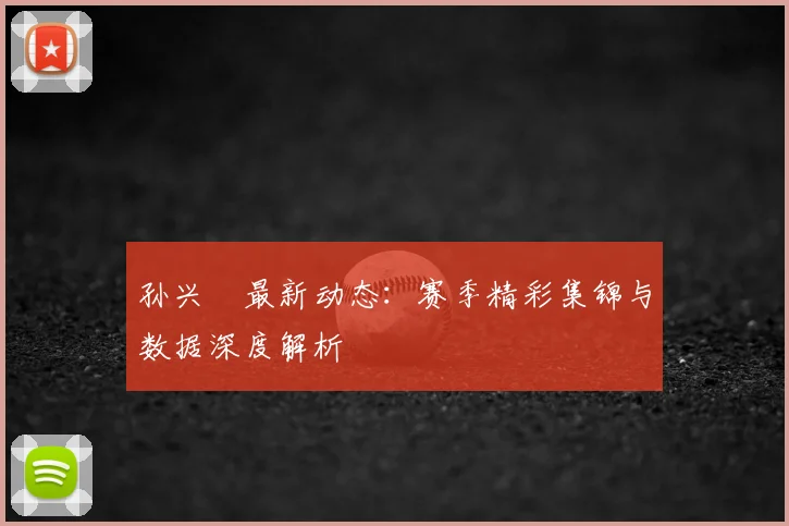 孙兴慜最新动态：赛季精彩集锦与数据深度解析