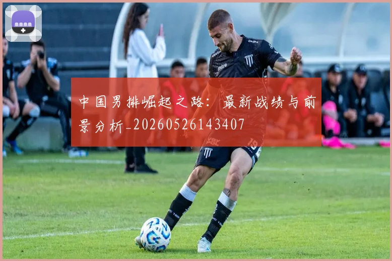 中国男排崛起之路:最新战绩与前景分析_20260526143407