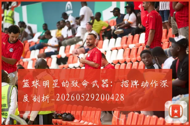 篮球明星的致命武器：招牌动作深度剖析_20260529200428