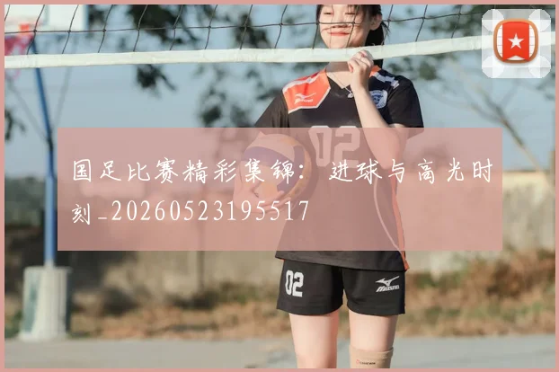 国足比赛精彩集锦:进球与高光时刻_20260523195517