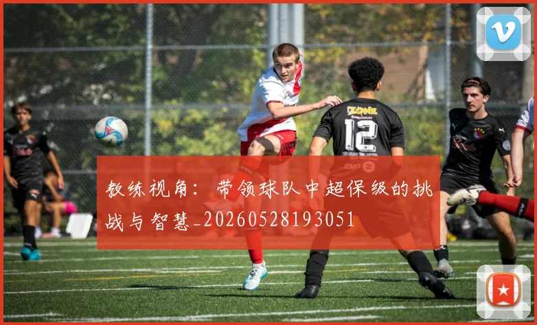教练视角:带领球队中超保级的挑战与智慧_20260528193051