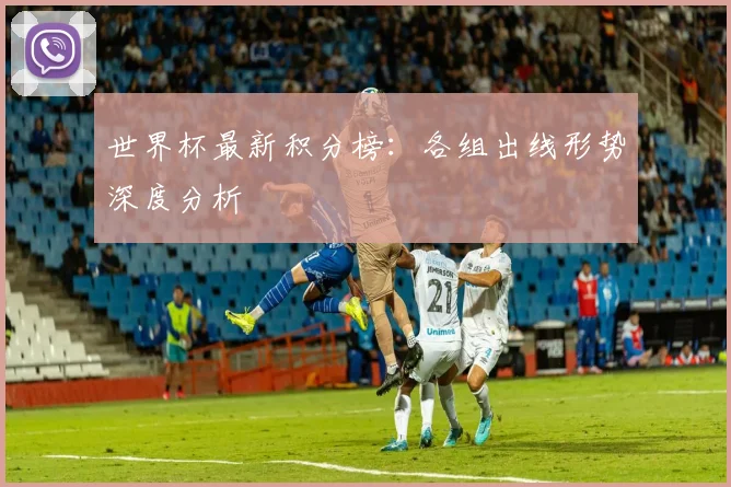 世界杯最新积分榜:各组出线形势深度分析