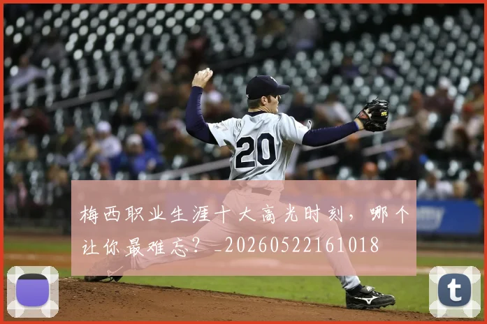梅西职业生涯十大高光时刻，哪个让你最难忘？_20260522161018